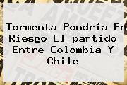 Tormenta Pondría En Riesgo El <b>partido</b> Entre <b>Colombia</b> Y Chile