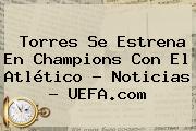 Ver torres se estrena en champions con el atletico noticias uefacom Torres Se Estrena En <b>Champions</b> Con El Atlético - Noticias - <b>UEFA</b>.com