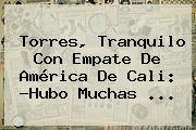 Ver torres tranquilo con empate de america de cali hubo muchas Torres, Tranquilo Con Empate De <b>América De Cali</b>: ?Hubo Muchas ...