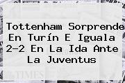 Tottenham Sorprende En Turín E Iguala 2-2 En La Ida Ante La <b>Juventus</b>