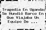 Tragedia En <b>Uganda</b>: Se Hundió Barco En Que Viajaba Un Equipo De ...