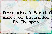 Trasladan A Penal A <b>maestros</b> Detenidos En <b>Chiapas</b>