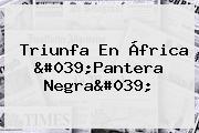 Triunfa En África '<b>Pantera Negra</b>'