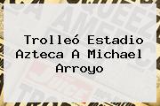 Trolleó Estadio Azteca A Michael Arroyo