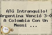 ¡Tú Intranquilo! Argentina Venció 3-0 A Colombia Con Un Messi ...