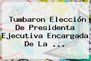 Tumbaron Elección De Presidenta Ejecutiva Encargada De La ...