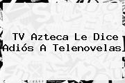 <b>TV Azteca</b> Le Dice Adiós A Telenovelas
