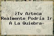 ¿Tv <b>Azteca</b> Realmente Podría Ir A La Quiebra?