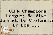 <b>UEFA Champions League</b>: Se Vive Jornada De Violencia En Los ...