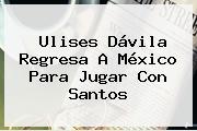 <b>Ulises Dávila</b> Regresa A México Para Jugar Con Santos