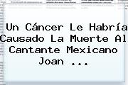 Un Cáncer Le Habría Causado La Muerte Al Cantante Mexicano <b>Joan</b> <b>...</b>