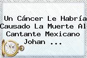 Un Cáncer Le Habría Causado La Muerte Al Cantante Mexicano <b>Johan</b> <b>...</b>