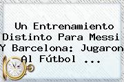 Un Entrenamiento Distinto Para Messi Y <b>Barcelona</b>: Jugaron Al Fútbol ...