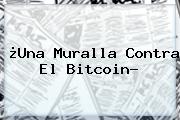 ¿Una Muralla Contra El <b>Bitcoin</b>?