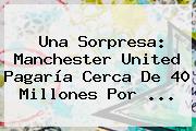 Una Sorpresa: <b>Manchester United</b> Pagaría Cerca De 40 Millones Por ...