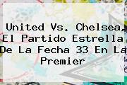 <b>United</b> Vs. Chelsea, El Partido Estrella De La Fecha 33 En La Premier