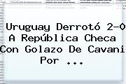 <b>Uruguay</b> Derrotó 2-0 A <b>República Checa</b> Con Golazo De Cavani Por ...