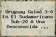 Uruguay Goleó 3-0 En El <b>Sudamericano Sub</b>-<b>20</b> A Una Desconocida ...