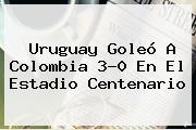 <b>Uruguay</b> Goleó A <b>Colombia</b> 3-0 En El Estadio Centenario