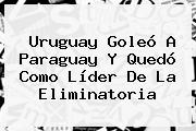 <b>Uruguay</b> Goleó A <b>Paraguay</b> Y Quedó Como Líder De La Eliminatoria