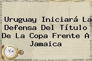 Uruguay Iniciará La Defensa Del Título De La Copa Frente A <b>Jamaica</b>
