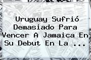 Uruguay Sufrió Demasiado Para Vencer A <b>Jamaica</b> En Su Debut En La <b>...</b>