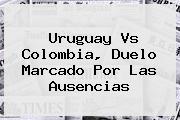 <b>Uruguay Vs Colombia</b>, Duelo Marcado Por Las Ausencias