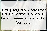 <b>Uruguay Vs Jamaica</b>: La Celeste Goleó A Centroamericanos En Su <b>...</b>