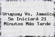 <b>Uruguay Vs</b>. <b>Jamaica</b> Se Iniciará 21 Minutos Más Tarde