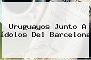 Ver uruguayos junto a idolos del barcelona Uruguayos Junto A ídolos Del <b>Barcelona</b>