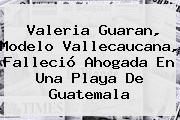 <b>Valeria Guaran</b>, Modelo Vallecaucana, Falleció Ahogada En Una Playa De Guatemala