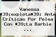 <b>Vanessa</b> #39;explota#39; Ante Críticas Por Pelea Con #39;La Barbie <b>...</b>