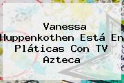 <b>Vanessa</b> Huppenkothen Está En Pláticas Con TV Azteca