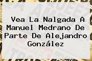 Vea La Nalgada A <b>Manuel Medrano</b> De Parte De Alejandro González