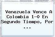 <b>Venezuela</b> Vence A <b>Colombia</b> 1-0 En Segundo Tiempo, Por ...