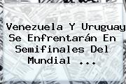 Ver venezuela y uruguay se enfrentaran en semifinales del mundial Venezuela Y Uruguay Se Enfrentarán En Semifinales Del <b>Mundial</b> ...