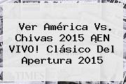 Ver <b>América Vs</b>. <b>Chivas 2015</b> ¡EN VIVO! <b>Clásico</b> Del Apertura <b>2015</b>