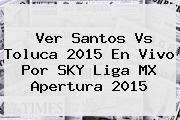 Ver <b>Santos Vs Toluca</b> 2015 En Vivo Por SKY Liga MX Apertura 2015