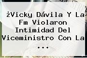 ¿Vicky Dávila Y <b>La Fm</b> Violaron Intimidad Del Viceministro Con La <b>...</b>