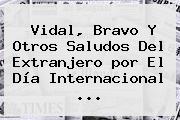 Vidal, Bravo Y Otros Saludos Del Extranjero <b>por El Día</b> Internacional ...
