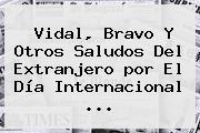 Ver vidal bravo y otros saludos del extranjero por el dia internacional Vidal, Bravo Y Otros Saludos Del Extranjero <b>por El Día</b> Internacional ...