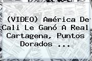 (VIDEO) <b>América De Cali</b> Le Ganó A Real Cartagena, Puntos Dorados ...