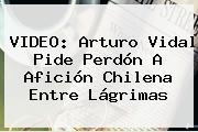 VIDEO: <b>Arturo Vidal</b> Pide Perdón A Afición Chilena Entre Lágrimas