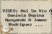 VIDEO: Así Se Vio A <b>Daniela Ospina</b> Apoyando A James Rodríguez <b>...</b>