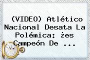 (VIDEO) <b>Atlético Nacional</b> Desata La Polémica: ¿es Campeón De ...