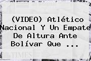 (VIDEO) <b>Atlético Nacional</b> Y Un Empate De Altura Ante Bolívar Que ...