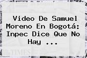 Video De <b>Samuel Moreno</b> En Bogotá: Inpec Dice Que No Hay <b>...</b>