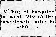 VÍDEO: El Exequipo De Vardy Vivirá Una Experiencia única En <b>UEFA</b> ...