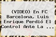 (VIDEO) En <b>FC Barcelona</b>, Luis Enrique Perdió El Control Ante La <b>...</b>