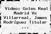 Video: Goles <b>Real Madrid</b> Vs Villarreal, James Rodríguez Titular ...